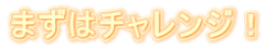 まずはチャレンジ!